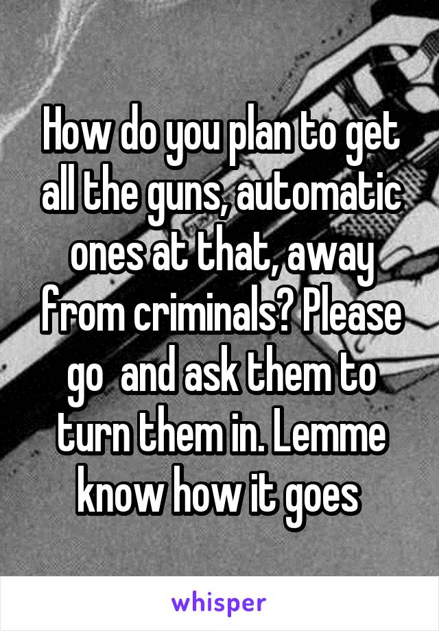 How do you plan to get all the guns, automatic ones at that, away from criminals? Please go  and ask them to turn them in. Lemme know how it goes 