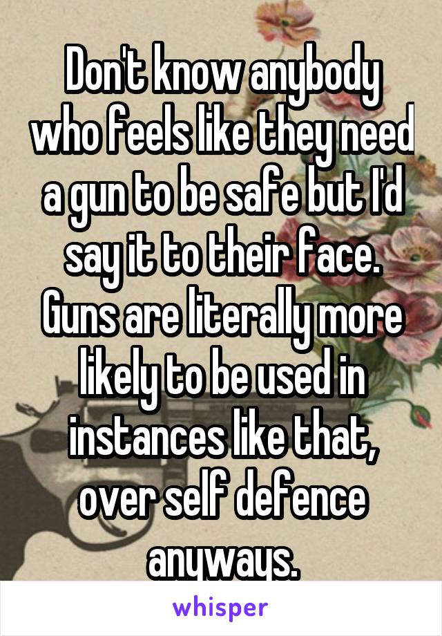 Don't know anybody who feels like they need a gun to be safe but I'd say it to their face. Guns are literally more likely to be used in instances like that, over self defence anyways.