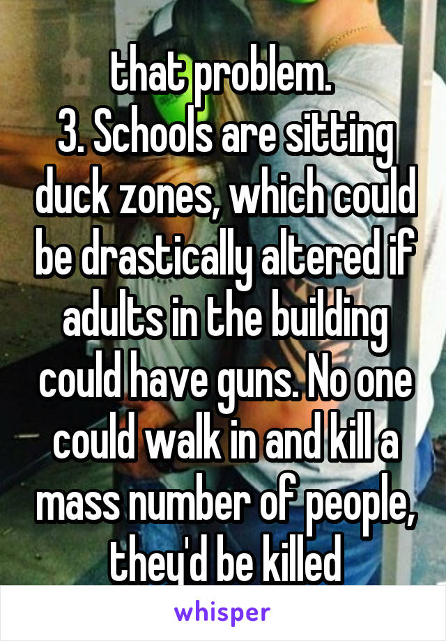 that problem. 
3. Schools are sitting duck zones, which could be drastically altered if adults in the building could have guns. No one could walk in and kill a mass number of people, they'd be killed