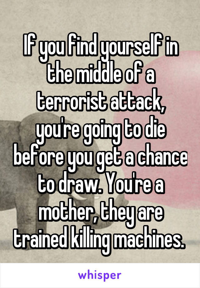 If you find yourself in the middle of a terrorist attack, you're going to die before you get a chance to draw. You're a mother, they are trained killing machines. 