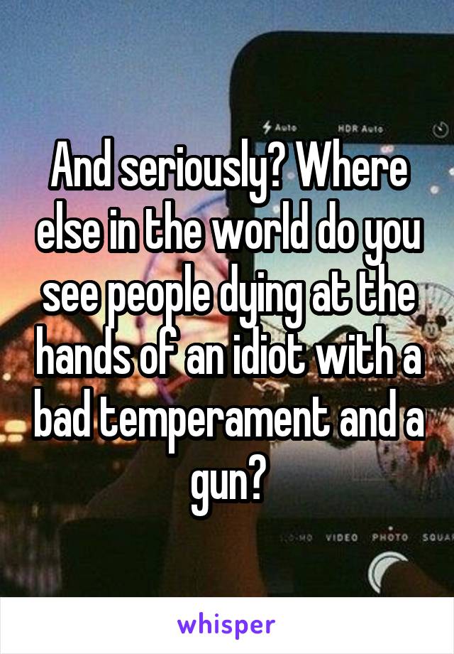 And seriously? Where else in the world do you see people dying at the hands of an idiot with a bad temperament and a gun?