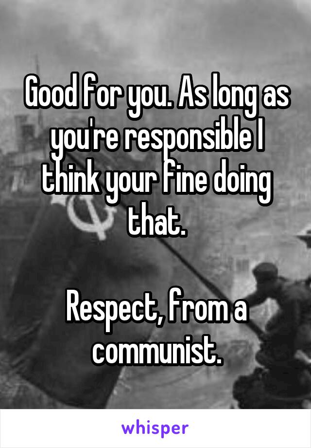 Good for you. As long as you're responsible I think your fine doing that.

Respect, from a communist.