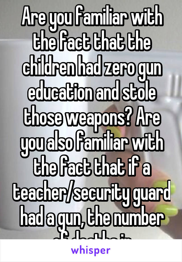 Are you familiar with the fact that the children had zero gun education and stole those weapons? Are you also familiar with the fact that if a teacher/security guard had a gun, the number of deaths in