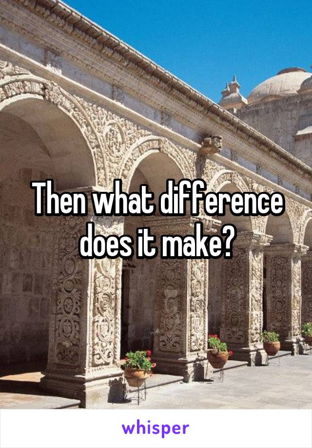 Then what difference does it make?