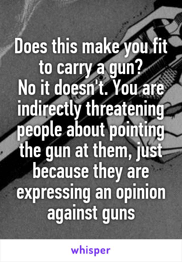 Does this make you fit to carry a gun?
No it doesn't. You are indirectly threatening people about pointing the gun at them, just because they are expressing an opinion against guns