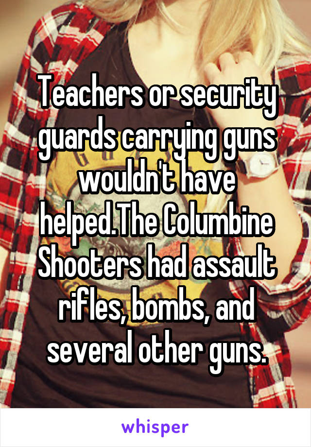 Teachers or security guards carrying guns wouldn't have helped.The Columbine Shooters had assault rifles, bombs, and several other guns.