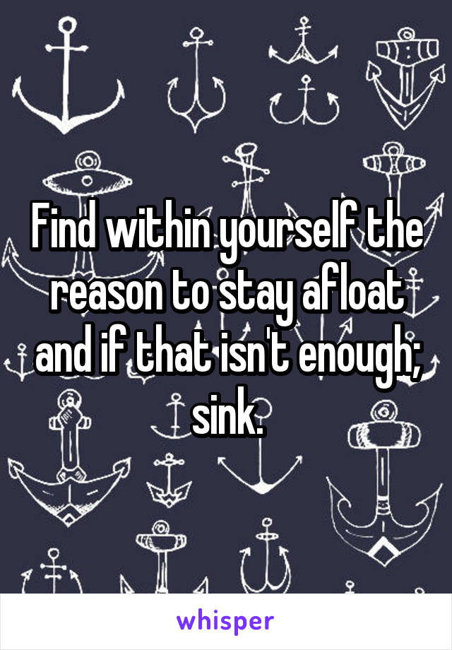 Find within yourself the reason to stay afloat and if that isn't enough; sink.