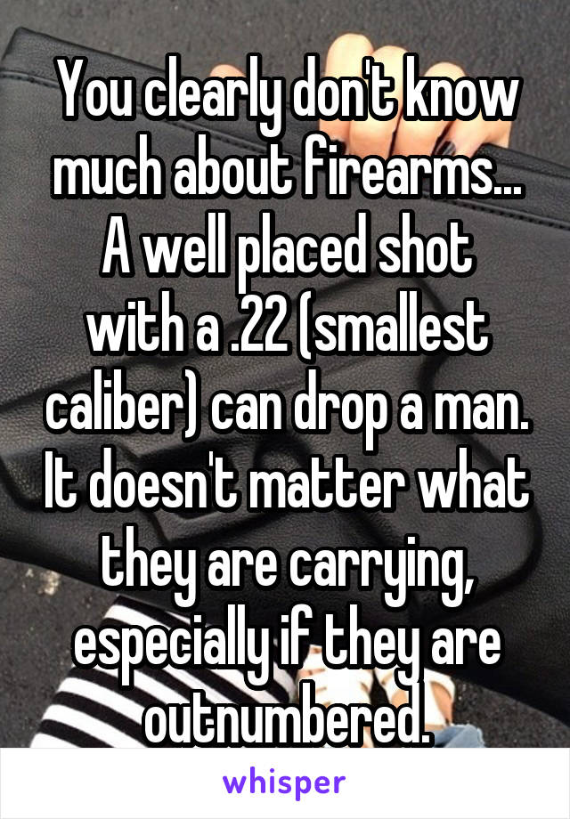 You clearly don't know much about firearms...
A well placed shot with a .22 (smallest caliber) can drop a man. It doesn't matter what they are carrying, especially if they are outnumbered.