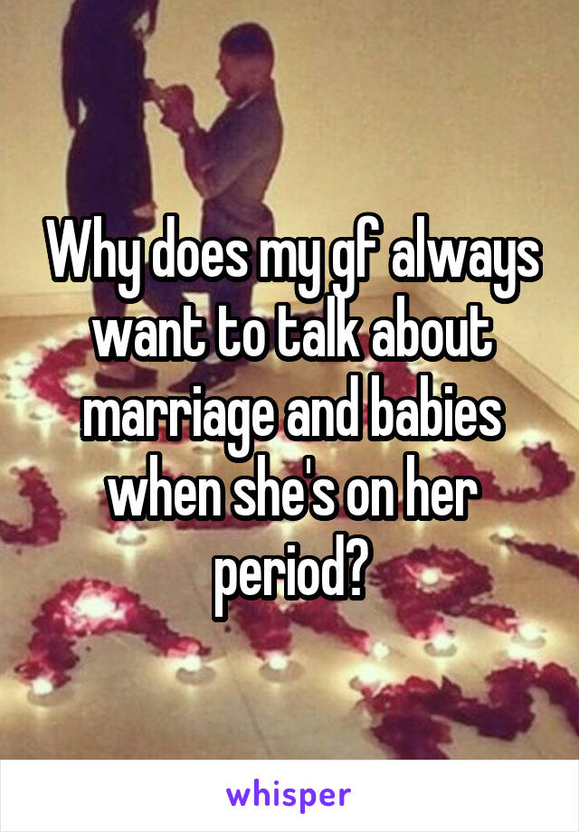 Why does my gf always want to talk about marriage and babies when she's on her period?