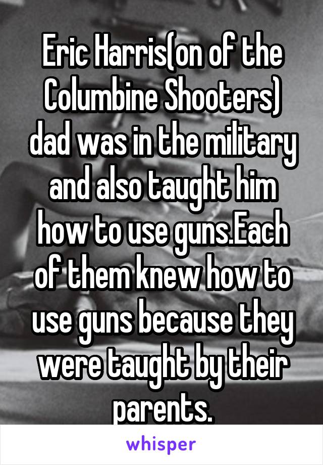 Eric Harris(on of the Columbine Shooters) dad was in the military and also taught him how to use guns.Each of them knew how to use guns because they were taught by their parents.