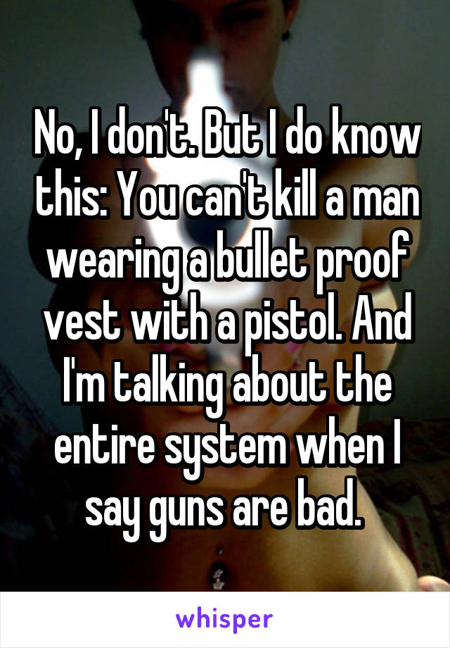 No, I don't. But I do know this: You can't kill a man wearing a bullet proof vest with a pistol. And I'm talking about the entire system when I say guns are bad. 