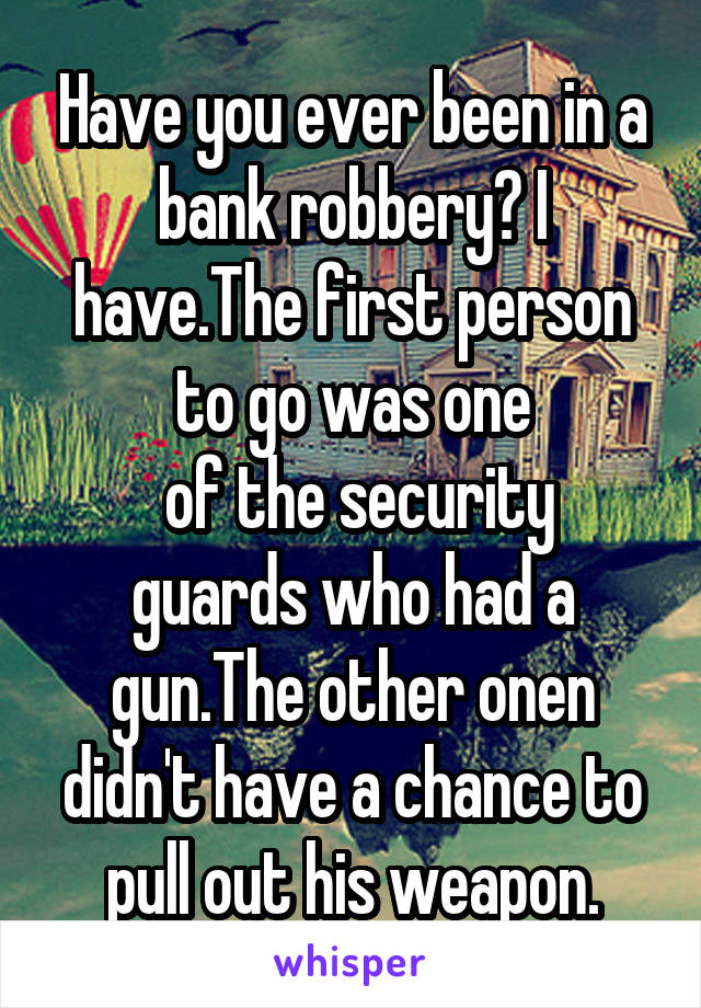 Have you ever been in a bank robbery? I have.The first person to go was one
 of the security guards who had a gun.The other onen didn't have a chance to pull out his weapon.