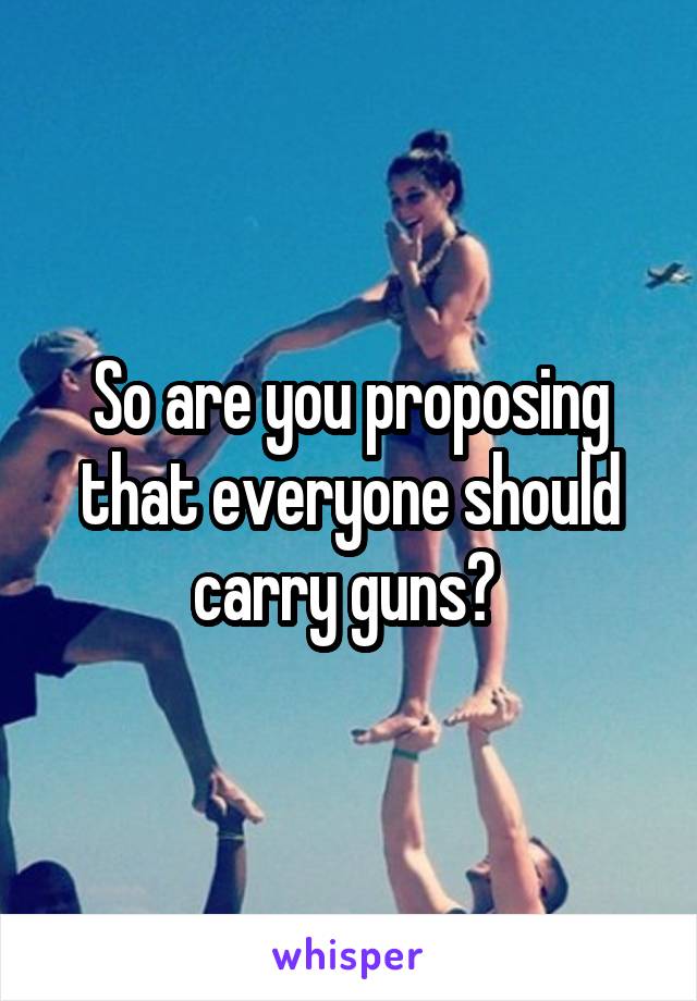 So are you proposing that everyone should carry guns? 