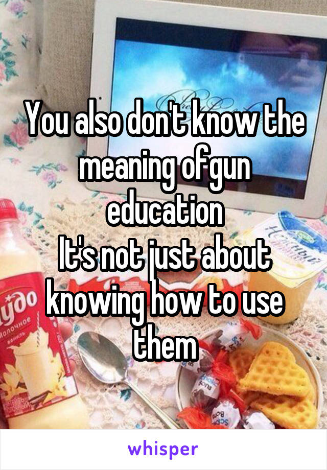 You also don't know the meaning ofgun education
It's not just about knowing how to use them