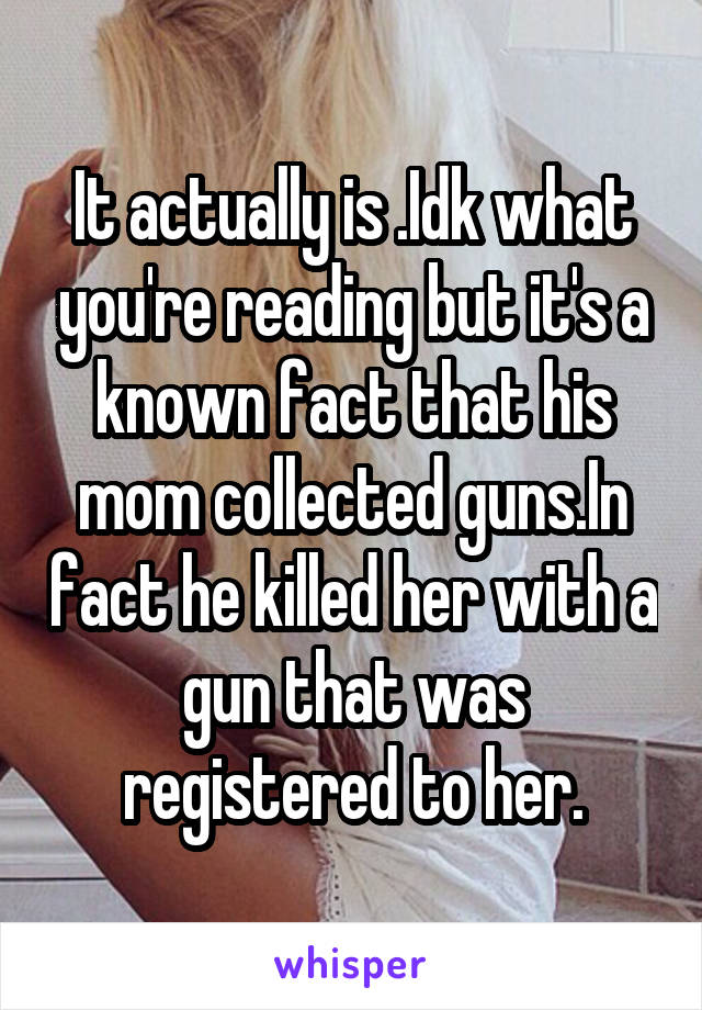 It actually is .Idk what you're reading but it's a known fact that his mom collected guns.In fact he killed her with a gun that was registered to her.