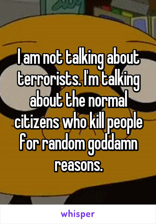 I am not talking about terrorists. I'm talking about the normal citizens who kill people for random goddamn reasons.