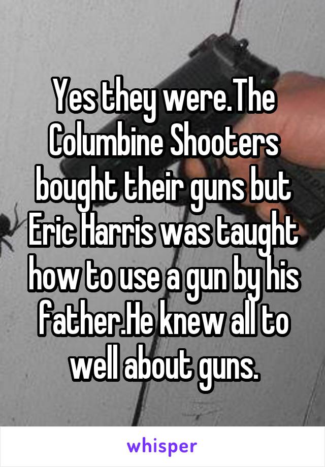 Yes they were.The Columbine Shooters bought their guns but Eric Harris was taught how to use a gun by his father.He knew all to well about guns.