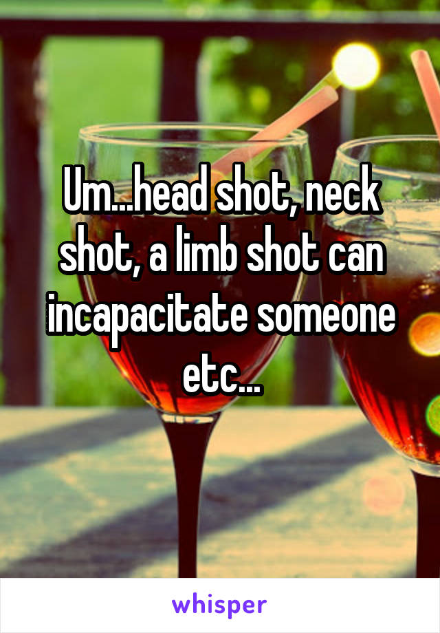 Um...head shot, neck shot, a limb shot can incapacitate someone etc...
