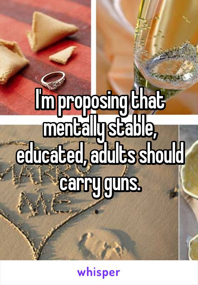 I'm proposing that mentally stable, educated, adults should carry guns.