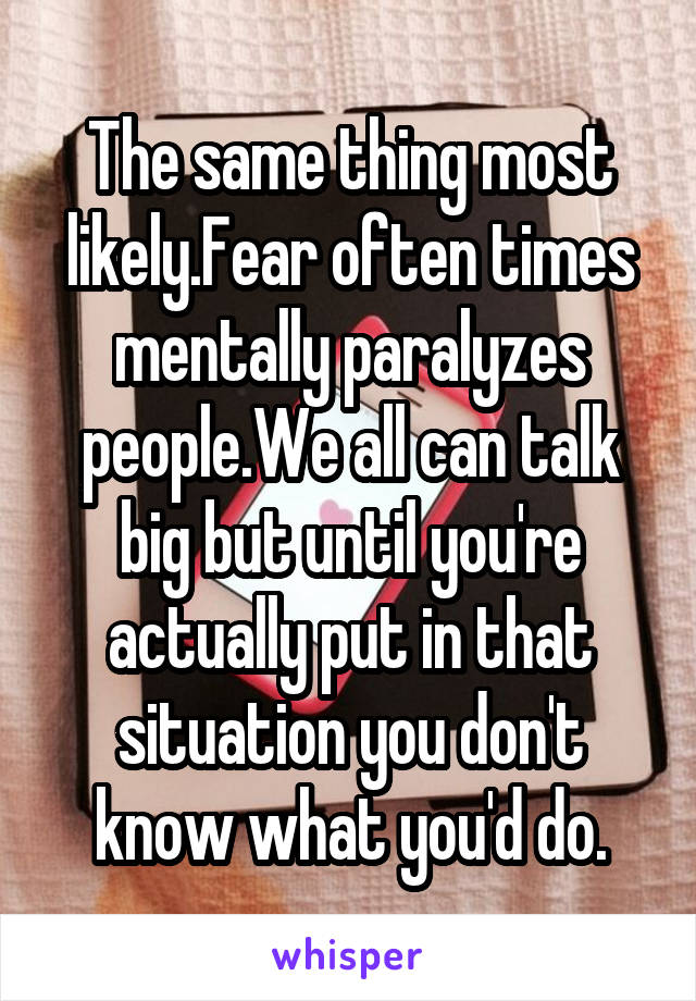 The same thing most likely.Fear often times mentally paralyzes people.We all can talk big but until you're actually put in that situation you don't know what you'd do.