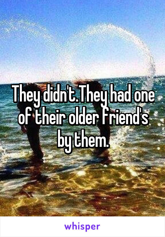 They didn't.They had one of their older friend's by them.