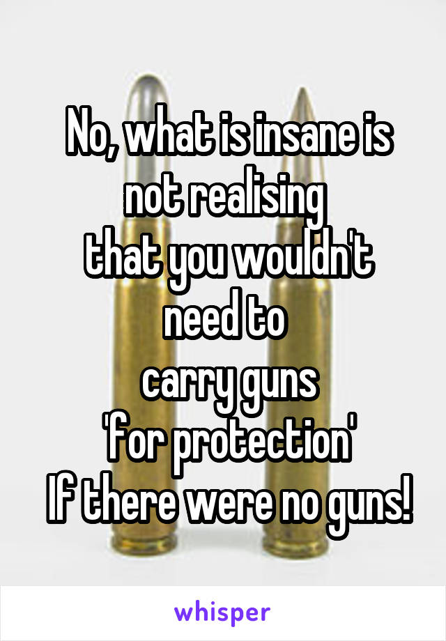  No, what is insane is
 not realising 
 that you wouldn't need to
 carry guns
  'for protection' 
 If there were no guns!