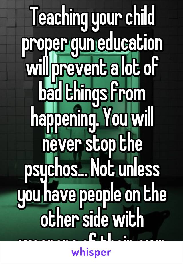 Teaching your child proper gun education will prevent a lot of bad things from happening. You will never stop the psychos... Not unless you have people on the other side with weapons of their own