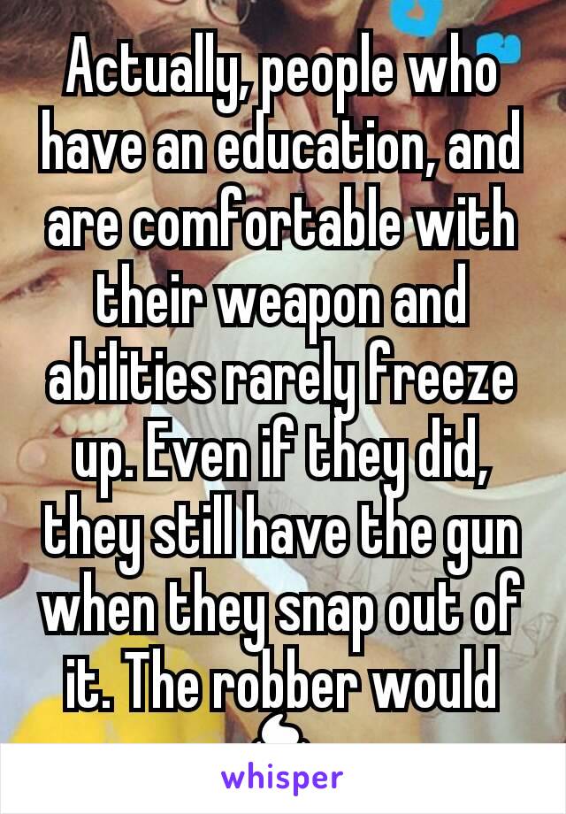 Actually, people who have an education, and are comfortable with their weapon and abilities rarely freeze up. Even if they did, they still have the gun when they snap out of it. The robber would 💩