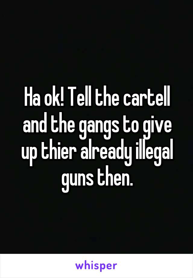 Ha ok! Tell the cartell and the gangs to give up thier already illegal guns then.