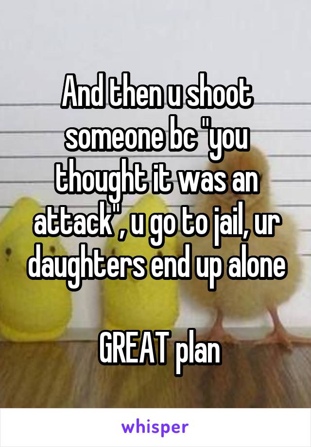 And then u shoot someone bc "you thought it was an attack", u go to jail, ur daughters end up alone

 GREAT plan