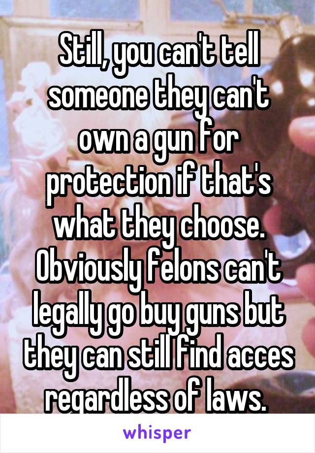 Still, you can't tell someone they can't own a gun for protection if that's what they choose. Obviously felons can't legally go buy guns but they can still find acces regardless of laws. 