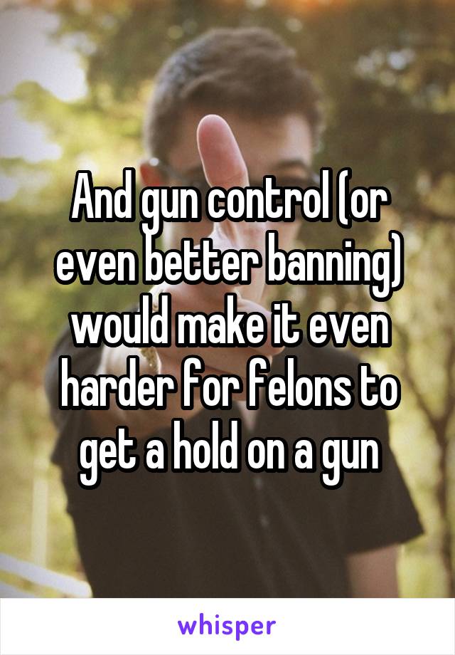 And gun control (or even better banning) would make it even harder for felons to get a hold on a gun