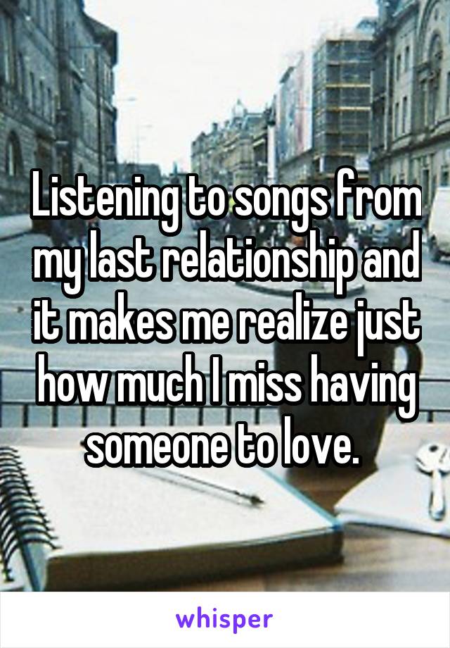 Listening to songs from my last relationship and it makes me realize just how much I miss having someone to love. 