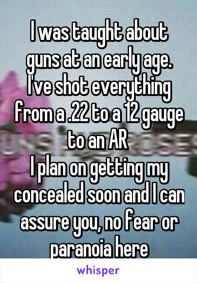 I was taught about guns at an early age. I've shot everything from a .22 to a 12 gauge to an AR 
I plan on getting my concealed soon and I can assure you, no fear or paranoia here