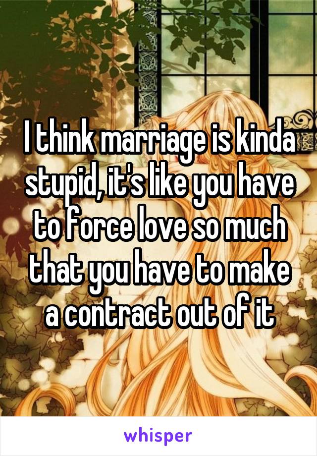 I think marriage is kinda stupid, it's like you have to force love so much that you have to make a contract out of it