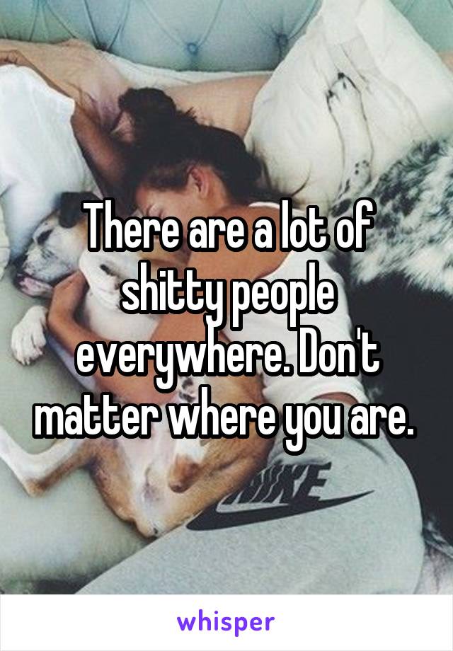 There are a lot of shitty people everywhere. Don't matter where you are. 