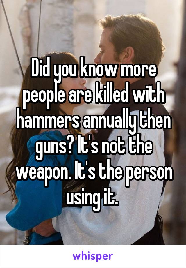 Did you know more people are killed with hammers annually then guns? It's not the weapon. It's the person using it. 