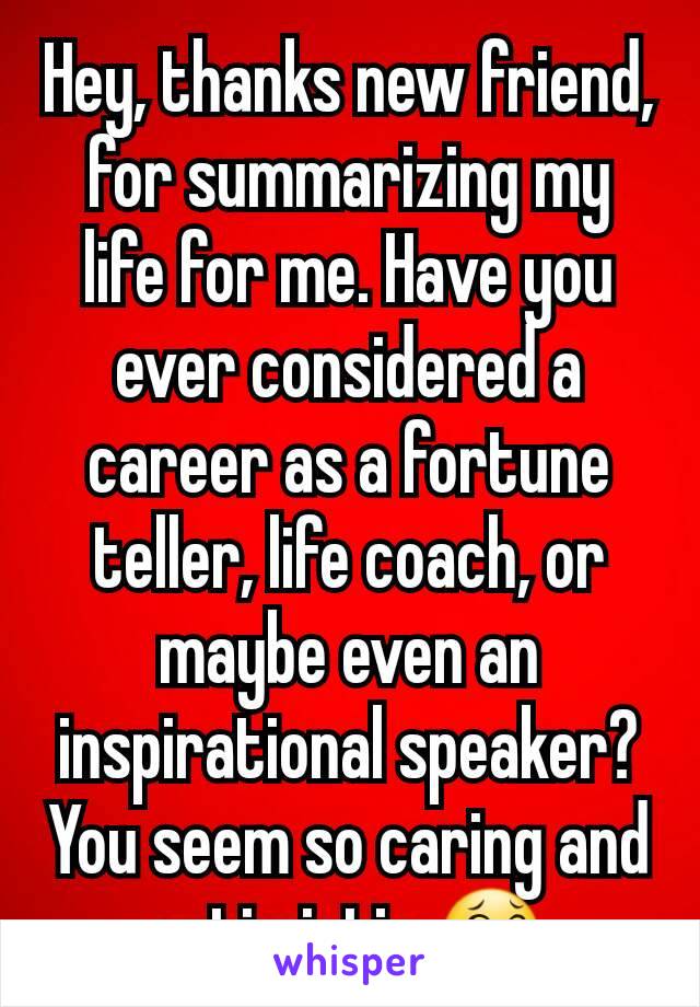 Hey, thanks new friend, for summarizing my life for me. Have you ever considered a career as a fortune teller, life coach, or maybe even an inspirational speaker? You seem so caring and optimistic 😂