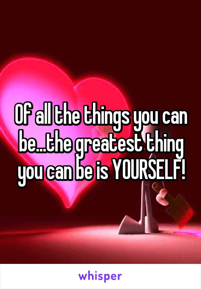 Of all the things you can be...the greatest thing you can be is YOURSELF!