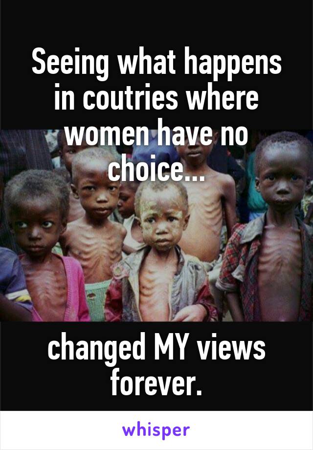 Seeing what happens in coutries where women have no choice...




changed MY views forever.