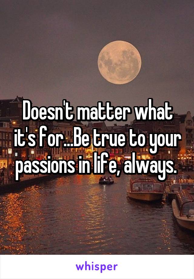 Doesn't matter what it's for...Be true to your passions in life, always. 