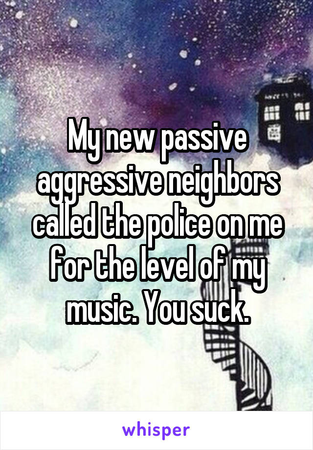 My new passive aggressive neighbors called the police on me for the level of my music. You suck.