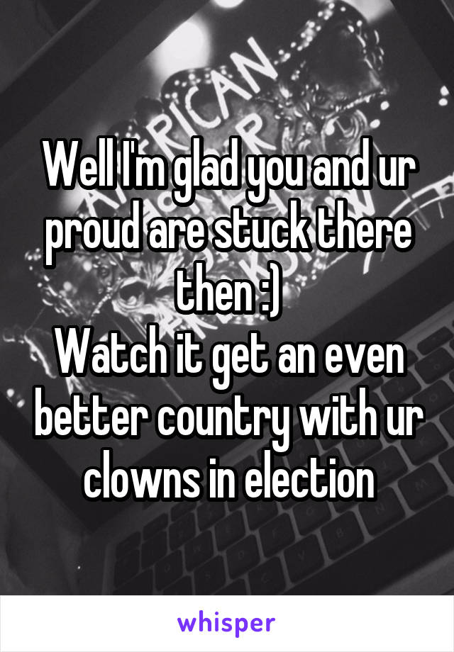 Well I'm glad you and ur proud are stuck there then :)
Watch it get an even better country with ur clowns in election