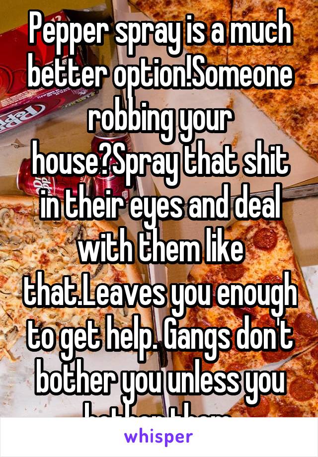 Pepper spray is a much better option!Someone robbing your house?Spray that shit in their eyes and deal with them like that.Leaves you enough to get help. Gangs don't bother you unless you bother them.