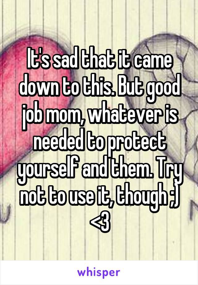 It's sad that it came down to this. But good job mom, whatever is needed to protect yourself and them. Try not to use it, though ;) <3