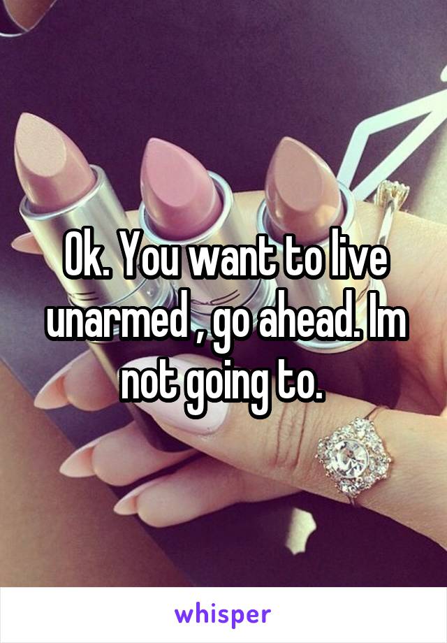 Ok. You want to live unarmed , go ahead. Im not going to. 