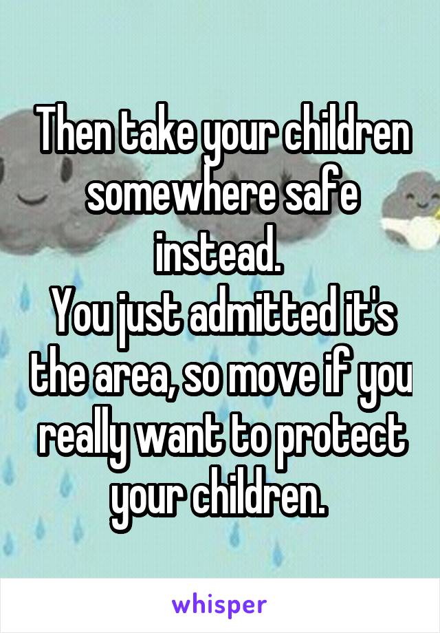 Then take your children somewhere safe instead. 
You just admitted it's the area, so move if you really want to protect your children. 