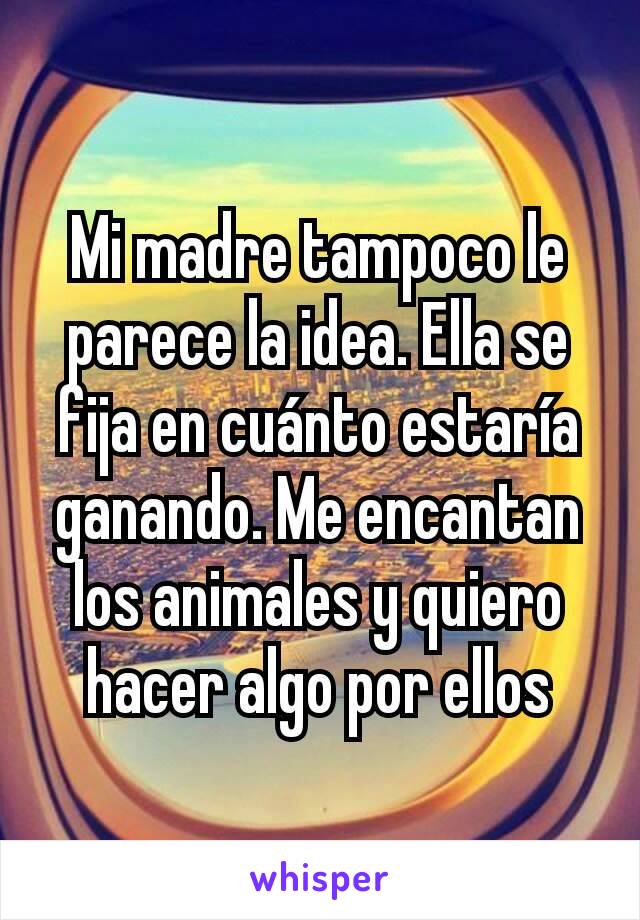 Mi madre tampoco le parece la idea. Ella se fija en cuánto estaría ganando. Me encantan los animales y quiero hacer algo por ellos