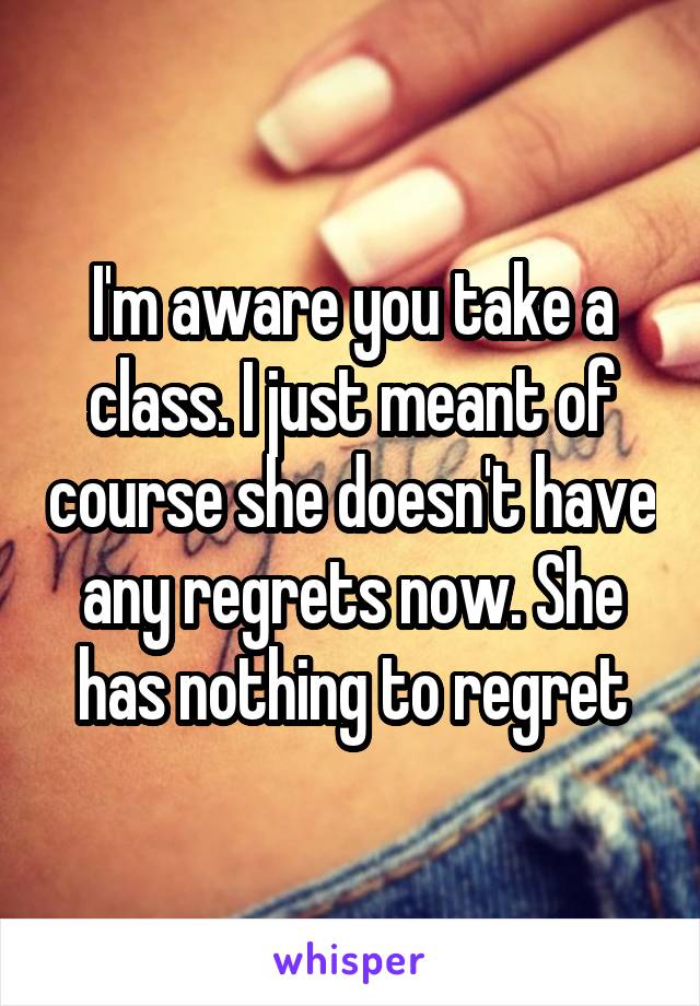 I'm aware you take a class. I just meant of course she doesn't have any regrets now. She has nothing to regret