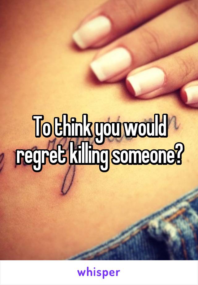 To think you would regret killing someone?